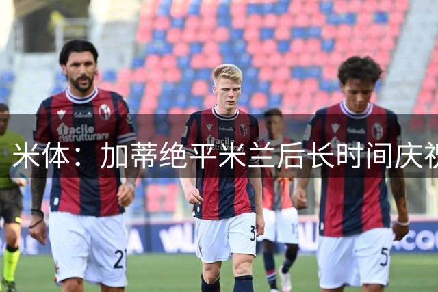 米体：加蒂绝平米兰后长时间庆祝引争议，球迷认为他应快开球